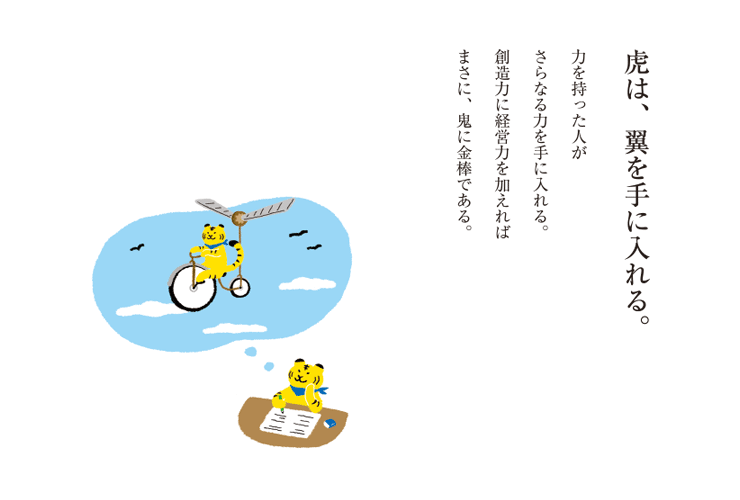 虎は、翼を手に入れる。力を持った人がさらなる力を手に入れる。創造力に経営力を加えればまさに、鬼に金棒である。