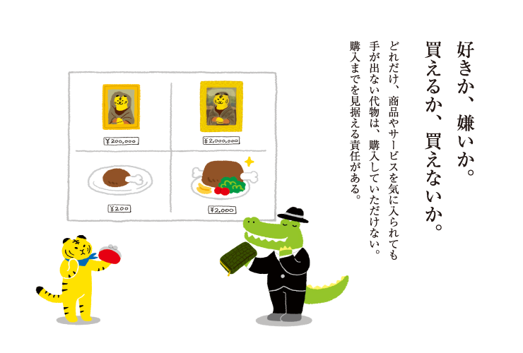 好きか、嫌いか。買えるか、買えないか。どれだけ、商品やサービスを気に入られても手が出ない代物は、購入していただけない。購入までを見据える責任がある。