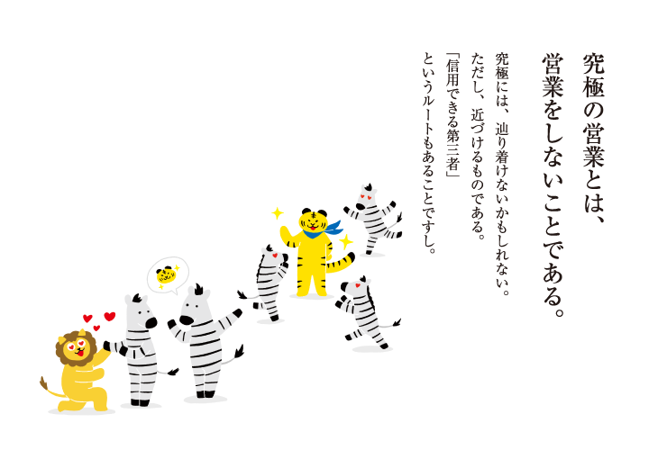 究極の営業とは、営業をしないことである。究極には、辿り着けないかもしれない。ただし、近づけるものである。「信用できる第三者」というルートもあることですし。